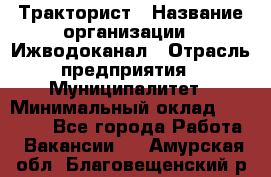 Тракторист › Название организации ­ Ижводоканал › Отрасль предприятия ­ Муниципалитет › Минимальный оклад ­ 13 000 - Все города Работа » Вакансии   . Амурская обл.,Благовещенский р-н